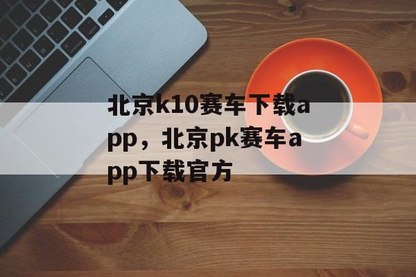 北京k10赛车下载app，北京pk赛车app下载官方