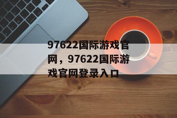 97622国际游戏官网，97622国际游戏官网登录入口